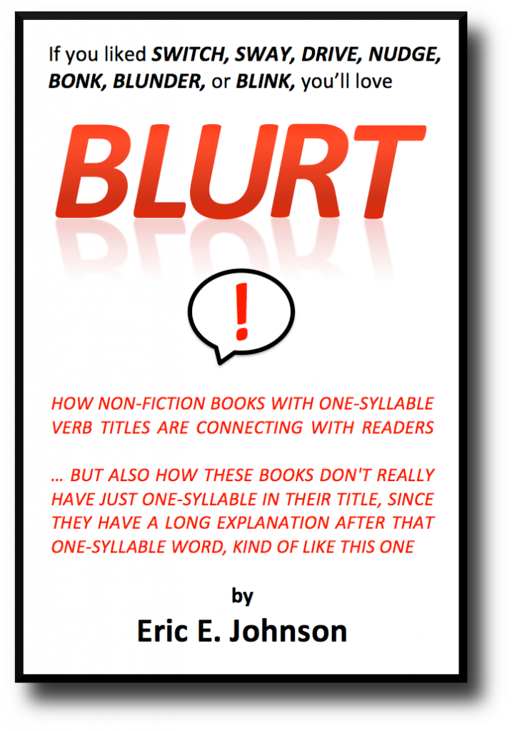 Blurt If you liked BLINK, SWAY, NUDGE, DRIVE, SWITCH, BLUNDER or BONK, you’ll love "BLURT" ! How non-fiction books with one-syllable verb titles are connecting with readers … but also how these books don't really have just one-syllable in their title, since they have a long explanation after that one-syllable word, kind of like this one. by Eric E. Johnson